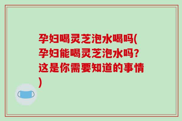 孕妇喝灵芝泡水喝吗(孕妇能喝灵芝泡水吗？这是你需要知道的事情)