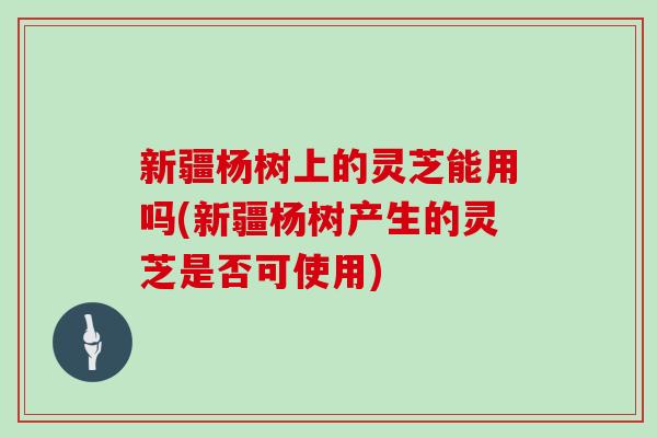 新疆杨树上的灵芝能用吗(新疆杨树产生的灵芝是否可使用)