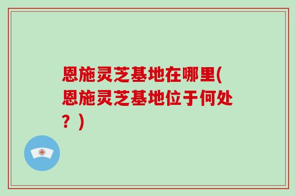 恩施灵芝基地在哪里(恩施灵芝基地位于何处?)