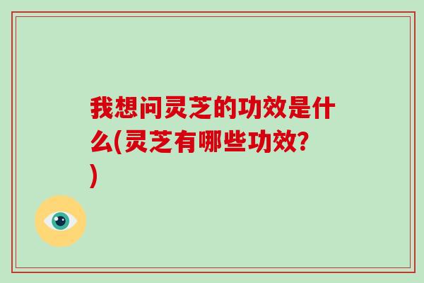 我想问灵芝的功效是什么(灵芝有哪些功效？)