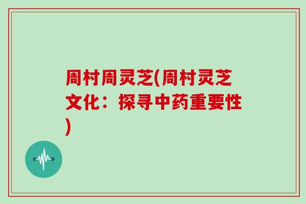周村周灵芝(周村灵芝文化:探寻中药重要性)