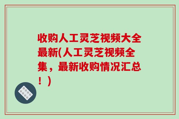 收购人工灵芝视频大全最新(人工灵芝视频全集,最新收购情况汇总!)