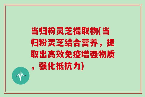 当归粉灵芝提取物(当归粉灵芝结合营养,提取出高效免疫增强物质,强化抵抗力)