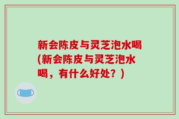 新会陈皮与灵芝泡水喝(新会陈皮与灵芝泡水喝,有什么好处?)