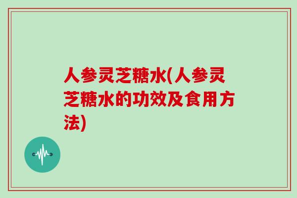 人参灵芝糖水(人参灵芝糖水的功效及食用方法)