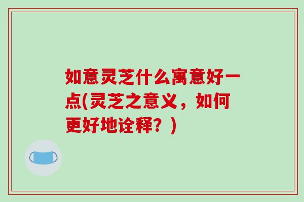 如意灵芝什么寓意好一点(灵芝之意义,如何更好地诠释?)
