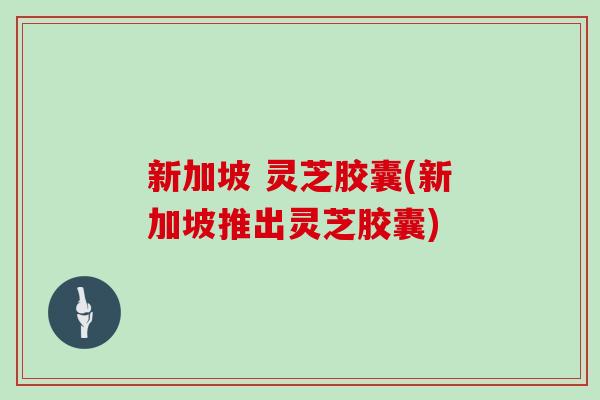 新加坡 灵芝胶囊(新加坡推出灵芝胶囊)