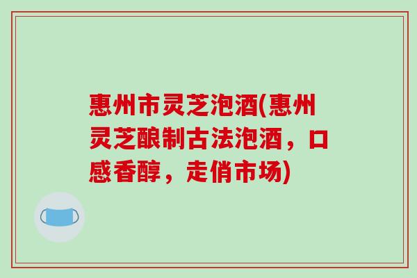 惠州市灵芝泡酒(惠州灵芝酿制古法泡酒,口感香醇,走俏市场)