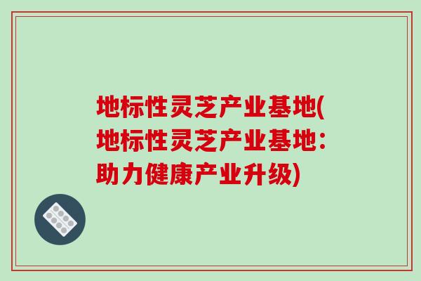 地标性灵芝产业基地(地标性灵芝产业基地:助力健康产业升级)