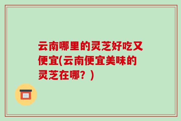 云南哪里的灵芝好吃又便宜(云南便宜美味的灵芝在哪?)