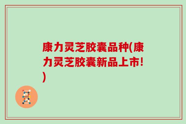康力灵芝胶囊品种(康力灵芝胶囊新品上市!)
