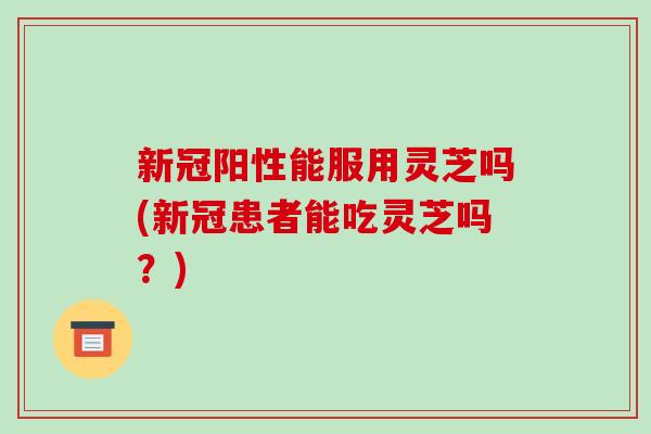 新冠阳性能服用灵芝吗(新冠患者能吃灵芝吗？)