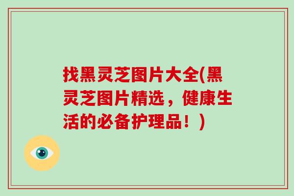 找黑灵芝图片大全(黑灵芝图片精选,健康生活的必备护理品!)