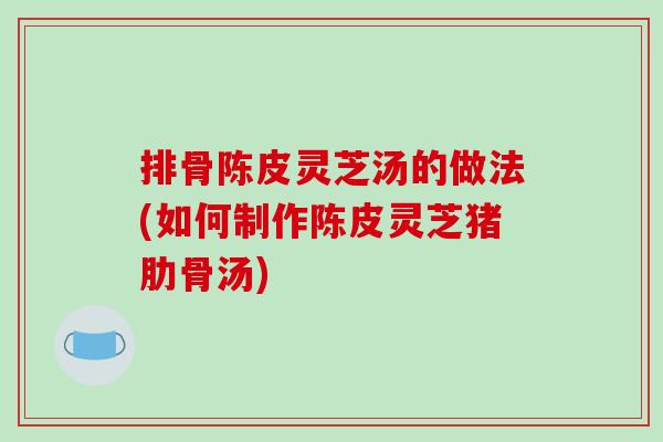 排骨陈皮灵芝汤的做法(如何制作陈皮灵芝猪肋骨汤)