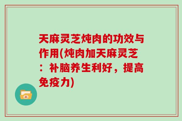 天麻灵芝炖肉的功效与作用(炖肉加天麻灵芝：补脑养生利好，提高免疫力)
