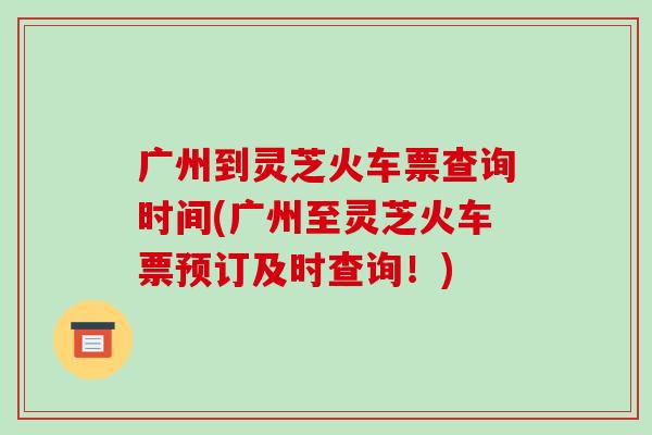 广州到灵芝火车票查询时间(广州至灵芝火车票预订及时查询！)