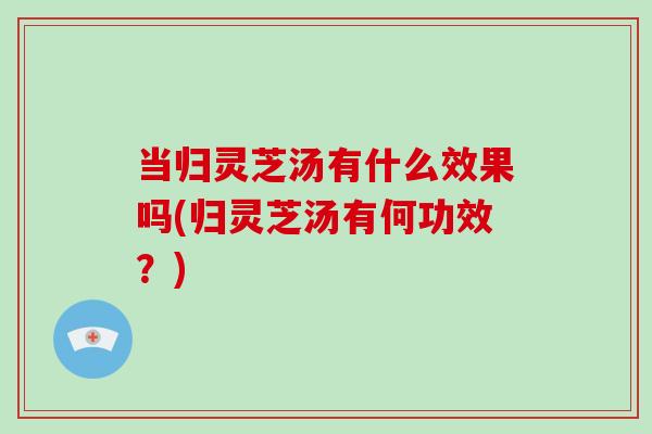 当归灵芝汤有什么效果吗(归灵芝汤有何功效？)