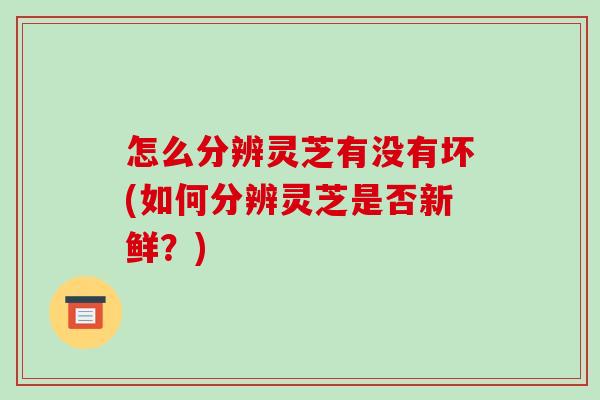 怎么分辨灵芝有没有坏(如何分辨灵芝是否新鲜？)