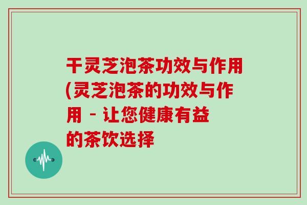 干灵芝泡茶功效与作用(灵芝泡茶的功效与作用 - 让您健康有益的茶饮选择