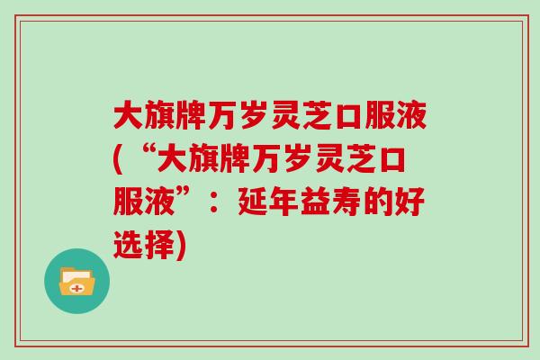 大旗牌万岁灵芝口服液(“大旗牌万岁灵芝口服液”：延年益寿的好选择)