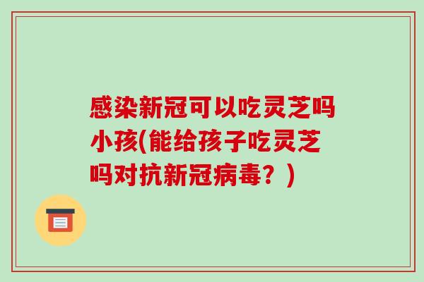 感染新冠可以吃灵芝吗小孩(能给孩子吃灵芝吗对抗新冠病毒?)