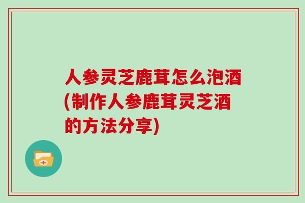 人参灵芝鹿茸怎么泡酒(制作人参鹿茸灵芝酒的方法分享)