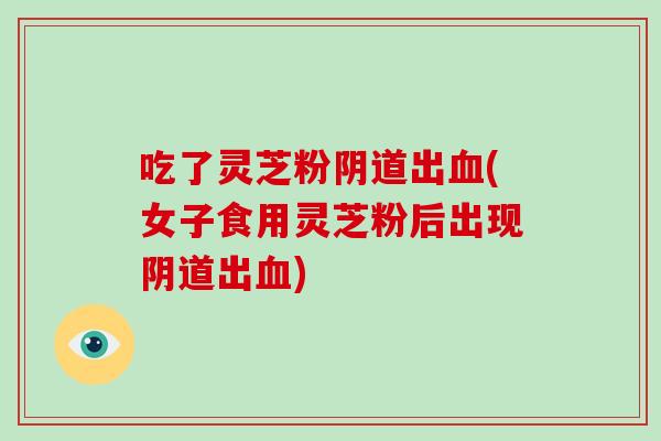 吃了灵芝粉阴道出血(女子食用灵芝粉后出现阴道出血)