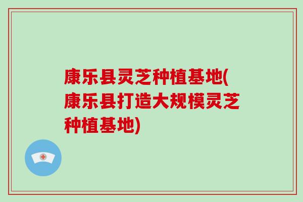 康乐县灵芝种植基地(康乐县打造大规模灵芝种植基地)