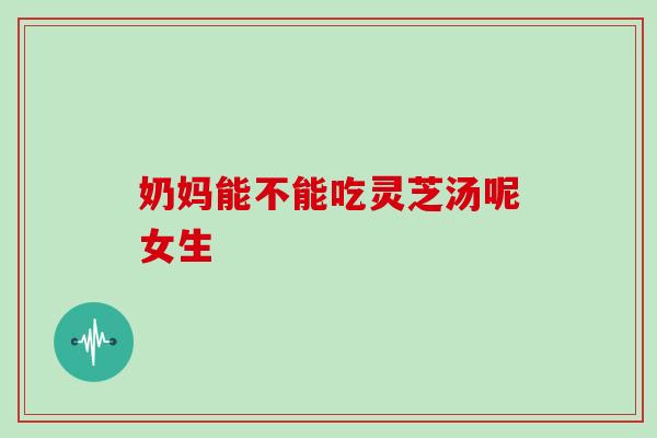 奶妈能不能吃灵芝汤呢女生