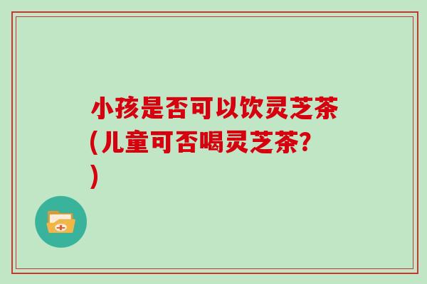 小孩是否可以饮灵芝茶(儿童可否喝灵芝茶?)