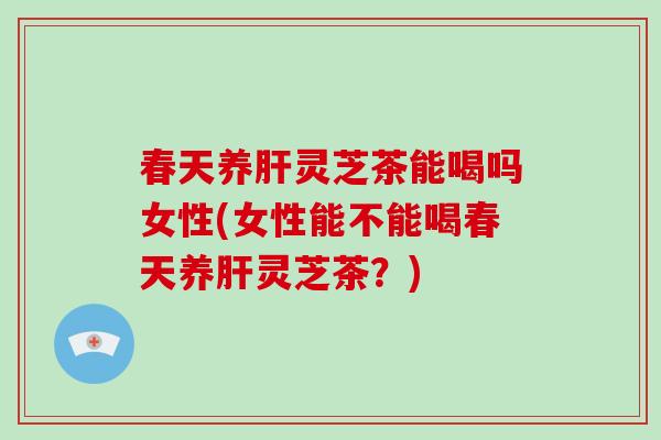 春天养肝灵芝茶能喝吗女性(女性能不能喝春天养肝灵芝茶?)