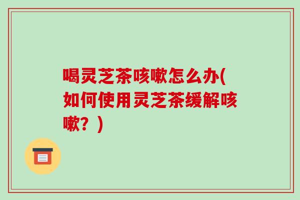 喝灵芝茶咳嗽怎么办(如何使用灵芝茶缓解咳嗽?)