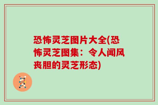 恐怖灵芝图片大全(恐怖灵芝图集:令人闻风丧胆的灵芝形态)