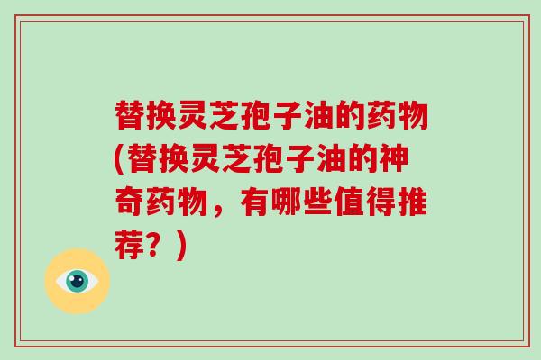 替换灵芝孢子油的药物(替换灵芝孢子油的神奇药物,有哪些值得推荐?)