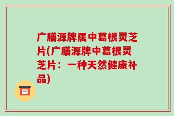 广膳源牌属中葛根灵芝片(广膳源牌中葛根灵芝片:一种天然健康补品)