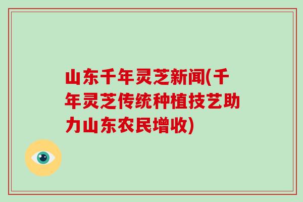 山东千年灵芝新闻(千年灵芝传统种植技艺助力山东农民增收)