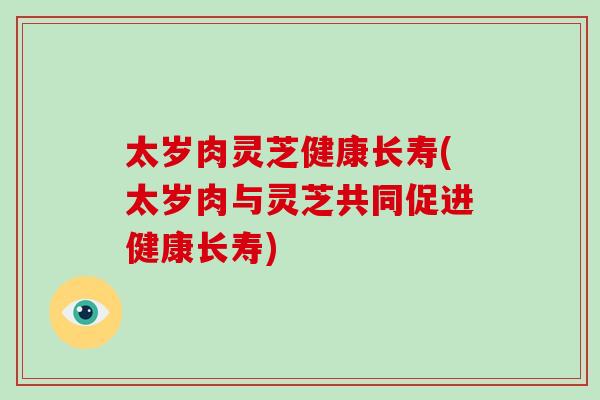 太岁肉灵芝健康长寿(太岁肉与灵芝共同促进健康长寿)