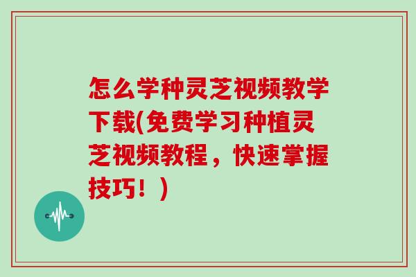 怎么学种灵芝视频教学下载(免费学习种植灵芝视频教程,快速掌握技巧!)