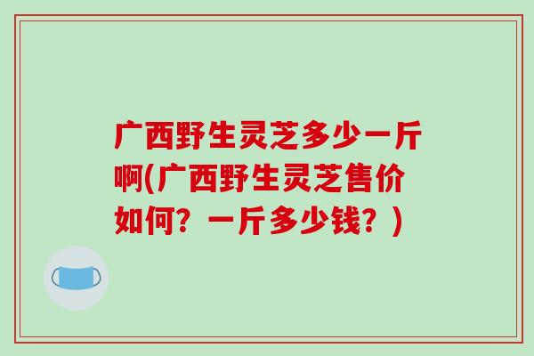 广西野生灵芝多少一斤啊(广西野生灵芝售价如何?一斤多少钱?)