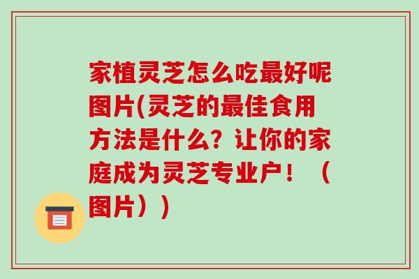 家植灵芝怎么吃最好呢图片(灵芝的最佳食用方法是什么?让你的家庭成为灵芝专业户!(图片))