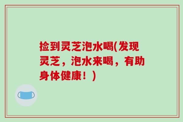 捡到灵芝泡水喝(发现灵芝,泡水来喝,有助身体健康!)