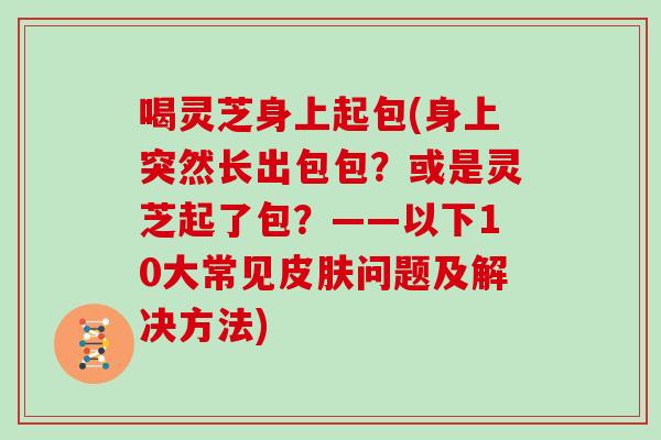 喝灵芝身上起包(身上突然长出包包?或是灵芝起了包?——以下10大常见皮肤问题及解决方法)