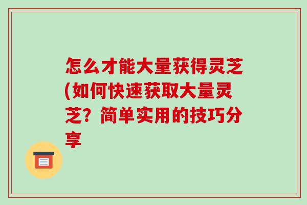 怎么才能大量获得灵芝(如何快速获取大量灵芝?简单实用的技巧分享