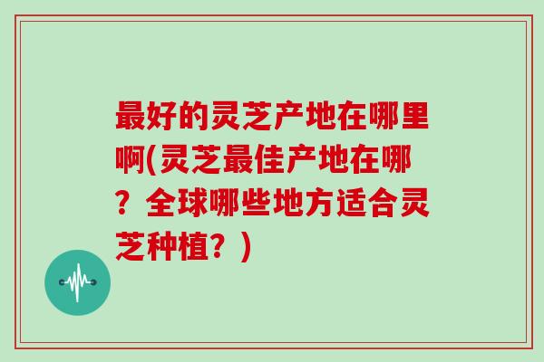 最好的灵芝产地在哪里啊(灵芝最佳产地在哪？全球哪些地方适合灵芝种植？)