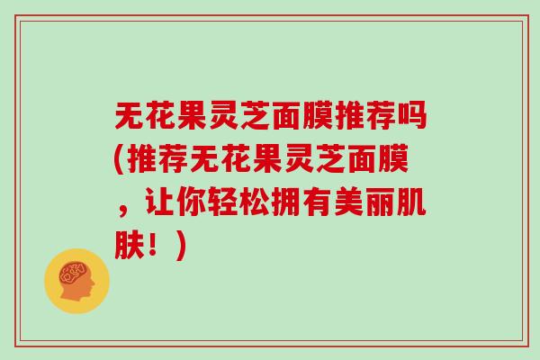 无花果灵芝面膜推荐吗(推荐无花果灵芝面膜,让你轻松拥有美丽肌肤!)
