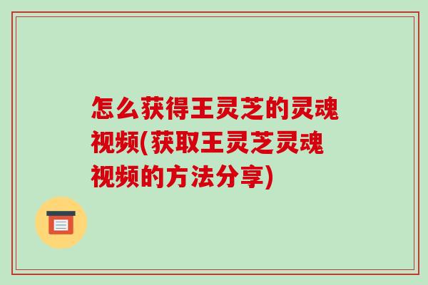 怎么获得王灵芝的灵魂视频(获取王灵芝灵魂视频的方法分享)