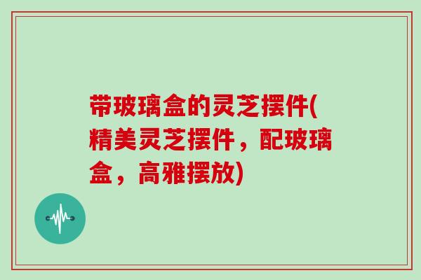 带玻璃盒的灵芝摆件(精美灵芝摆件,配玻璃盒,高雅摆放)