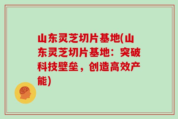 山东灵芝切片基地(山东灵芝切片基地:突破科技壁垒,创造高效产能)