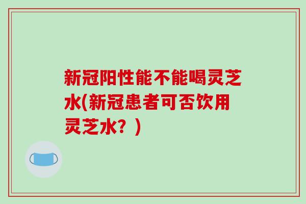 新冠阳性能不能喝灵芝水(新冠患者可否饮用灵芝水?)