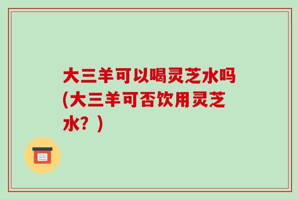 大三羊可以喝灵芝水吗(大三羊可否饮用灵芝水?)